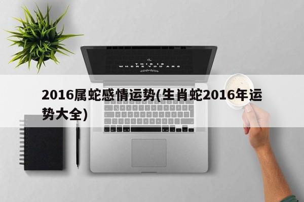 2016属蛇感情运势(生肖蛇2016年运势大全)