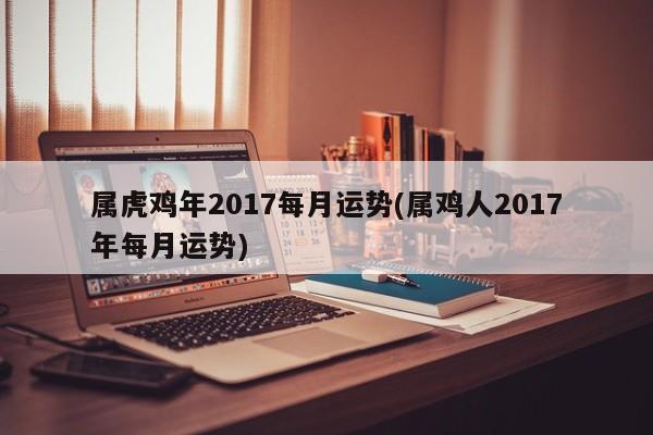 属虎鸡年2017每月运势(属鸡人2017年每月运势)