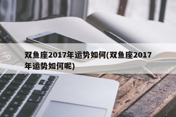 双鱼座2017年运势如何(双鱼座2017年运势如何呢)