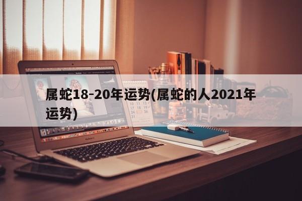 属蛇18-20年运势(属蛇的人2021年运势)