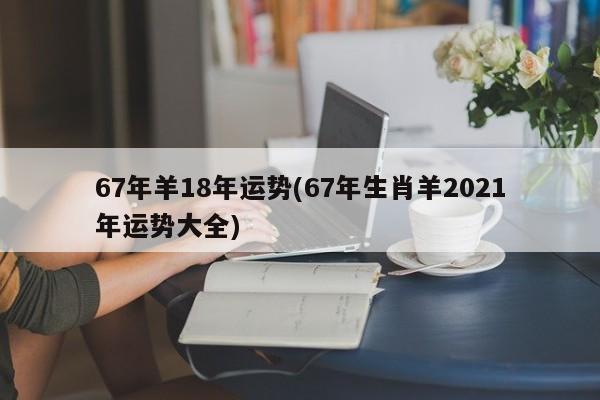 67年羊18年运势(67年生肖羊2021年运势大全)