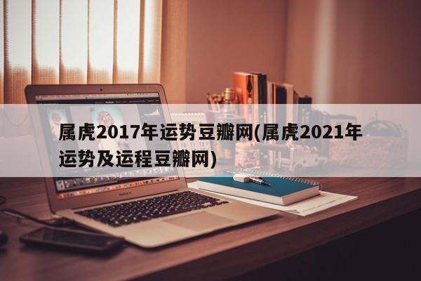 属虎2017年运势豆瓣网(属虎2021年运势及运程豆瓣网)